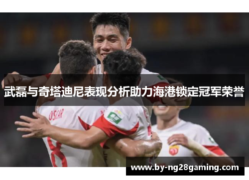 武磊与奇塔迪尼表现分析助力海港锁定冠军荣誉