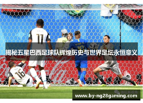揭秘五星巴西足球队辉煌历史与世界足坛永恒意义