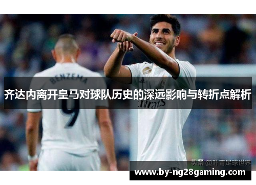 齐达内离开皇马对球队历史的深远影响与转折点解析 齐达内离开皇马对球队历史的深远影响与转折点解析