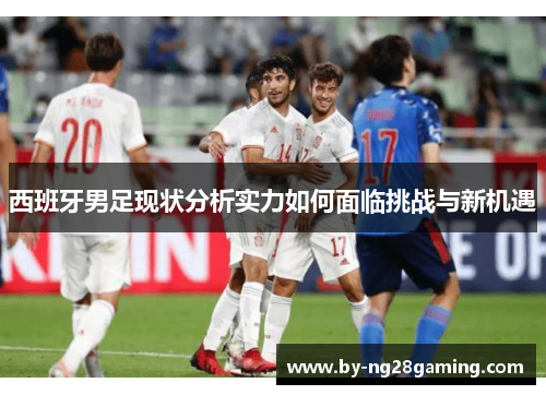 西班牙男足现状分析实力如何面临挑战与新机遇 西班牙男足现状分析实力如何面临挑战与新机遇