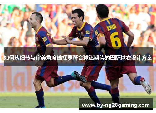 如何从细节与审美角度选择更符合球迷期待的巴萨球衣设计方案