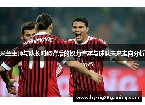 米兰主帅与队长对峙背后的权力博弈与球队未来走向分析