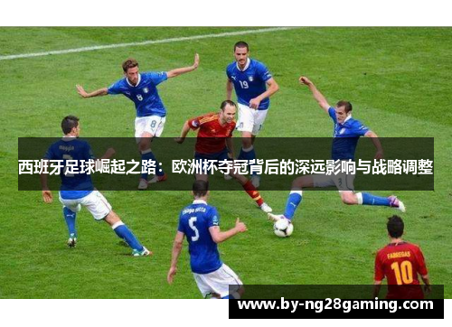 西班牙足球崛起之路：欧洲杯夺冠背后的深远影响与战略调整