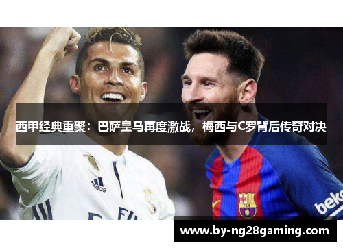 西甲经典重聚：巴萨皇马再度激战，梅西与C罗背后传奇对决