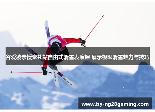 谷爱凌亲授崇礼站自由式滑雪表演课 展示极限滑雪魅力与技巧
