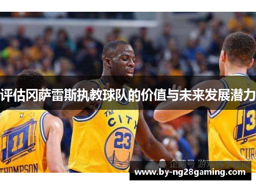 评估冈萨雷斯执教球队的价值与未来发展潜力 评估冈萨雷斯执教球队的价值与未来发展潜力