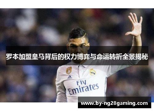 罗本加盟皇马背后的权力博弈与命运转折全景揭秘 罗本加盟皇马背后的权力博弈与命运转折全景揭秘