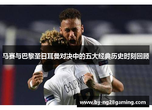 马赛与巴黎圣日耳曼对决中的五大经典历史时刻回顾 马赛与巴黎圣日耳曼对决中的五大经典历史时刻回顾