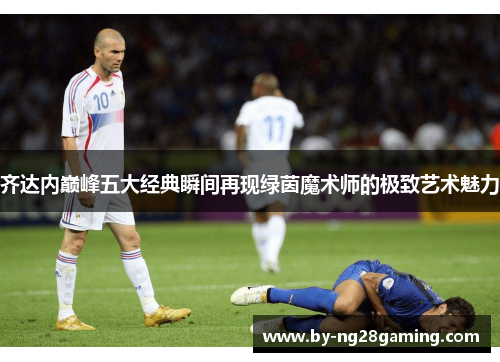 齐达内巅峰五大经典瞬间再现绿茵魔术师的极致艺术魅力 齐达内巅峰五大经典瞬间再现绿茵魔术师的极致艺术魅力