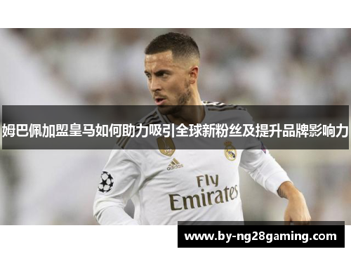 姆巴佩加盟皇马如何助力吸引全球新粉丝及提升品牌影响力 姆巴佩加盟皇马如何助力吸引全球新粉丝及提升品牌影响力