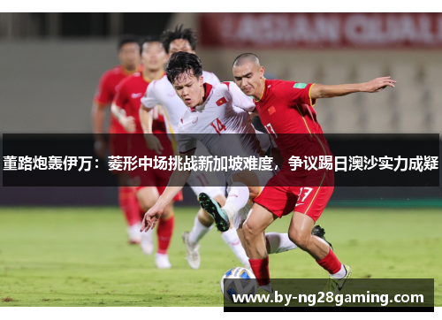 董路炮轰伊万：菱形中场挑战新加坡难度，争议踢日澳沙实力成疑